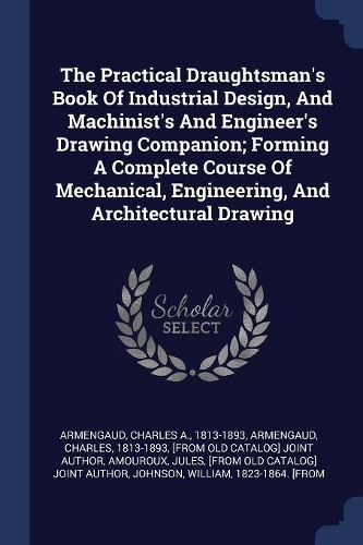 The Practical Draughtsman's Book Of Industrial Design, And Machinist's And Engineer's Drawing Companion; Forming A Complete Course Of Mechanical, Engineering, And Architectural Drawing
