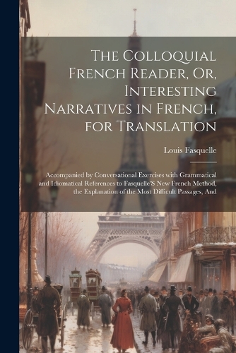 The Colloquial French Reader, Or, Interesting Narratives in French, for Translation: Accompanied by Conversational Exercises with Grammatical and Idiomatical References to Fasquelle'S New French Method, the Explanation of the Most Di