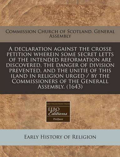 A Declaration Against the Crosse Petition Wherein Some Secret Letts of the Intended Reformation Are Discovered, the Danger of Division Prevented, and the Unitie of This Iland in Religion Urged / By the Commissioners of the Generall Assembly. (1643)