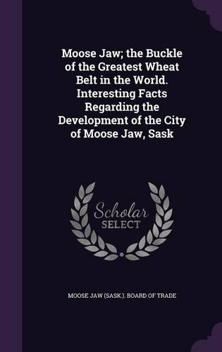 Moose Jaw; the Buckle of the Greatest Wheat Belt in the World. Interesting Facts Regarding the Development of the City of Moose Jaw, Sask: (English)