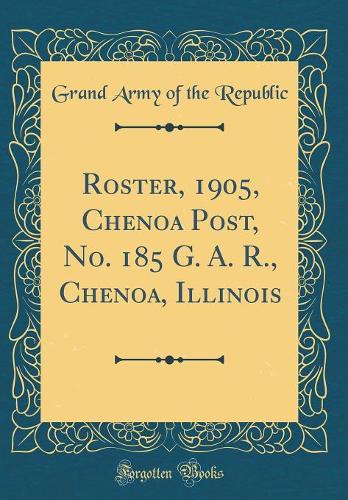 Roster, 1905, Chenoa Post, No. 185 G. A. R., Chenoa, Illinois (Classic Reprint)