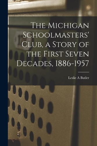 The Michigan Schoolmasters' Club, a Story of the First Seven Decades, 1886-1957