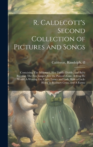 R. Caldecott's Second Collection of Pictures and Songs: Containing The Milkmaid, Hey Diddle Diddle, and Baby Bunting, The fox Jumps Over the Parson's Gate, A Frog he Would A-wooing go, Come Lasses and Lad