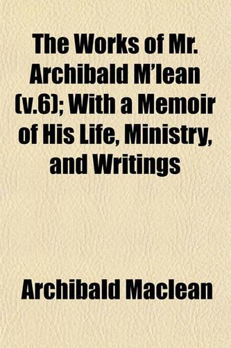 The Works of Mr. Archibald M'Lean (V.6); With a Memoir of His Life, Ministry, and Writings