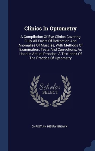 Clinics In Optometry: A Compilation Of Eye Clinics Covering Fully All Errors Of Refraction And Anomalies Of Muscles, With Methods Of Examination, Tests And Corrections, A