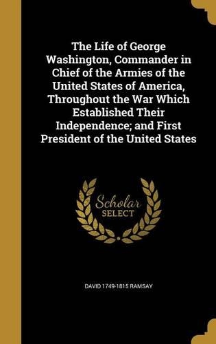 The Life of George Washington, Commander in Chief of the Armies of the United States of America, Throughout the War Which Established Their Independence; And First President of the United States