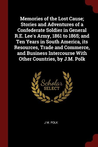 Memories of the Lost Cause; Stories and Adventures of a Confederate Soldier in General R.E. Lee's Army, 1861 to 1865; And Ten Years in South America, Its Resources, Trade and Commerce, and Business Intercourse with Other Countries, by J.M. Polk