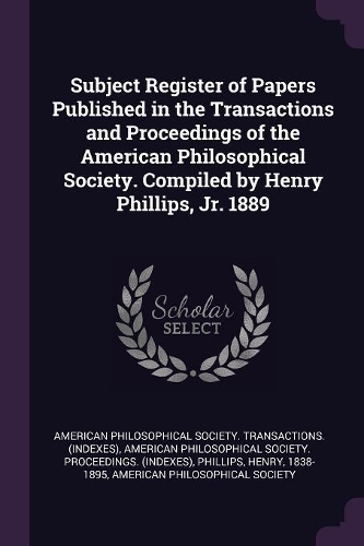 Subject Register of Papers Published in the Transactions and Proceedings of the American Philosophical Society. Compiled by Henry Phillips, Jr. 1889