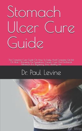 Stomach Ulcer Cure Guide: The Complete Cure Guide On How To Easily And Complete Get Rid Of Ulcer + Knowing The Symptoms, Causes, Cure And Technical Measures For Regaining You
