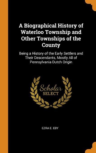A Biographical History of Waterloo Township and Other Townships of the County: Being a History of the Early Settlers and Their Descendants, Mostly All of Pennsylvania Dutch Origin