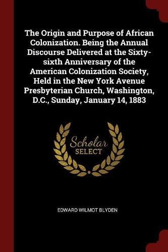 The Origin and Purpose of African Colonization. Being the Annual Discourse Delivered at the Sixty-sixth Anniversary of the American Colonization Society, Held in the New York Avenue Presbyterian Church, Washington, D.C., Sunday, January 14, 1883