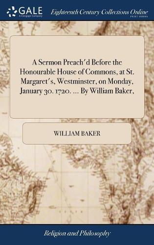A Sermon Preach'd Before the Honourable House of Commons, at St. Margaret's, Westminster, on Monday, January 30. 1720. ... by William Baker,