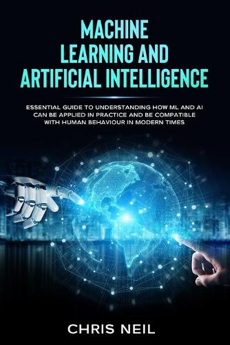 Machine Learning And Artificial Intelligence: Essential Guide To Understanding How ML And AI Can Be Applied In Practice And Be Compatible With Human Behaviour In Modern Times
