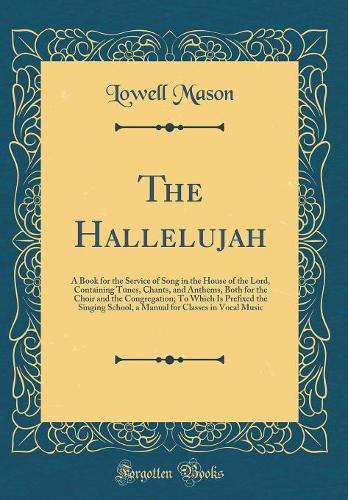 The Hallelujah: A Book for the Service of Song in the House of the Lord, Containing Tunes, Chants, and Anthems, Both for the Choir and the Congregation; To Which Is Prefixed the Singing School, a Manual for Classes in Vocal Music (Classic Reprint)