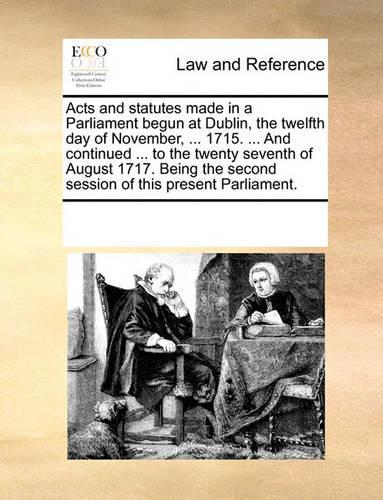 Acts and statutes made in a Parliament begun at Dublin, the twelfth day of November, ... 1715. ... And continued ... to the twenty seventh of August 1717. Being the second session of this present Parliament.