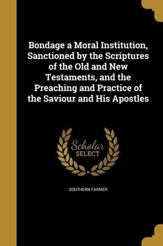Bondage a Moral Institution, Sanctioned by the Scriptures of the Old and New Testaments, and the Preaching and Practice of the Saviour and His Apostles