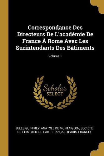 Correspondance Des Directeurs De L'académie De France À Rome Avec Les Surintendants Des Bátiments; Volume 1