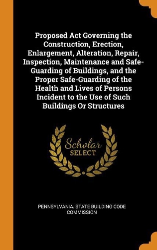 Proposed ACT Governing the Construction, Erection, Enlargement, Alteration, Repair, Inspection, Maintenance and Safe-Guarding of Buildings, and the Proper Safe-Guarding of the Health and Lives of Persons Incident to the Use of Such Buildings or Str