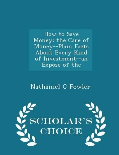 How to Save Money; The Care of Money--Plain Facts about Every Kind of Investment--An Expose of the - Scholar's Choice Edition