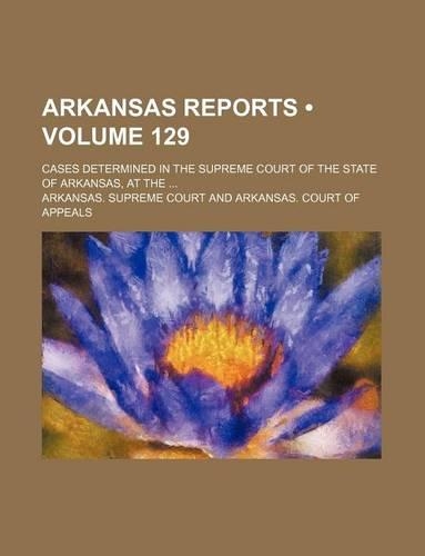 Arkansas Reports (Volume 129); Cases Determined in the Supreme Court of the State of Arkansas, at the: (English)