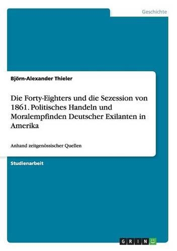 Die Forty-Eighters und die Sezession von 1861. Politisches Handeln und Moralempfinden Deutscher Exilanten in Amerika