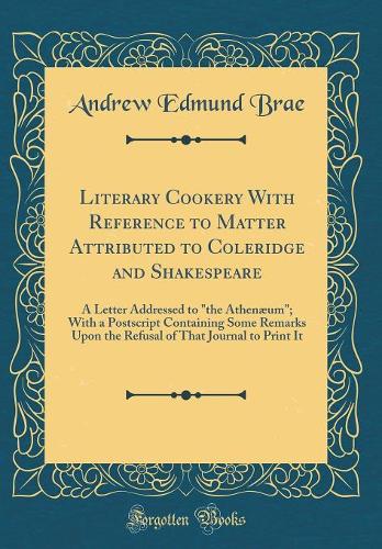 Literary Cookery With Reference to Matter Attributed to Coleridge and Shakespeare: A Letter Addressed to "the Athenæum"; With a Postscript Containing Some Remarks Upon the Refusal of That Journal to Print It (Classic Reprint)