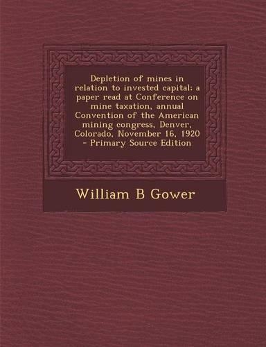 Depletion of Mines in Relation to Invested Capital; A Paper Read at Conference on Mine Taxation, Annual Convention of the American Mining Congress, Denver, Colorado, November 16, 1920 - Primary Source Edition