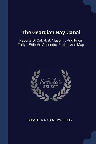 The Georgian Bay Canal: Reports Of Col. R. B. Mason ... And Kivas Tully... With An Appendix, Profile, And Map