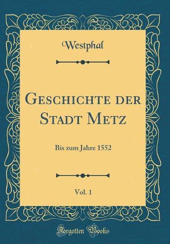 Geschichte der Stadt Metz, Vol. 1: Bis zum Jahre 1552 (Classic Reprint)