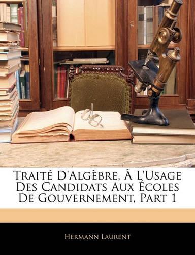 Traite D'Algebre, A L'Usage Des Candidats Aux Ecoles de Gouvernement, Part 1: (French)