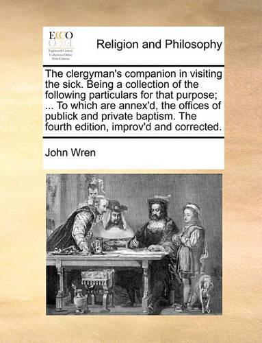 The Clergyman's Companion in Visiting the Sick. Being a Collection of the Following Particulars for That Purpose; ... to Which Are Annex'd, the Offices of Publick and Private Baptism. the Fourth Edition, Improv'd and Corrected.: (English)