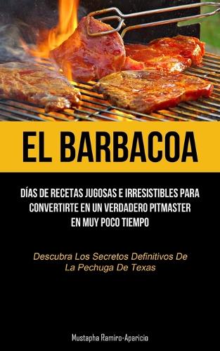 El Barbacoa: Días de recetas jugosas e irresistibles para convertirte en un verdadero pitmaster en muy poco tiempo (Descubra los secretos definitivos de la pechu
