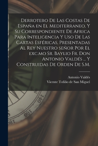 Derrotero de las costas de España en el Mediterraneo, y su correspondiente de Africa para inteligencia y uso de las cartas esféricas, presentadas al rey nuestro señor por el exc.mo Sr. baylio Fr. Don Antonio Valdés ... Y construidas de orden de S.M