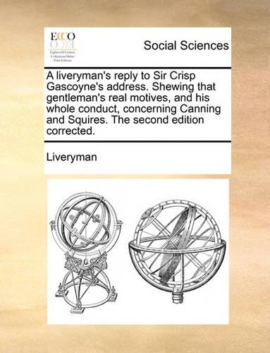 A Liveryman's Reply to Sir Crisp Gascoyne's Address. Shewing That Gentleman's Real Motives, and His Whole Conduct, Concerning Canning and Squires. the Second Edition Corrected.: (English)