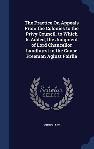 The Practice On Appeals From the Colonies to the Privy Council. to Which Is Added, the Judgment of Lord Chancellor Lyndhurst in the Cause Freeman Aginst Fairlie