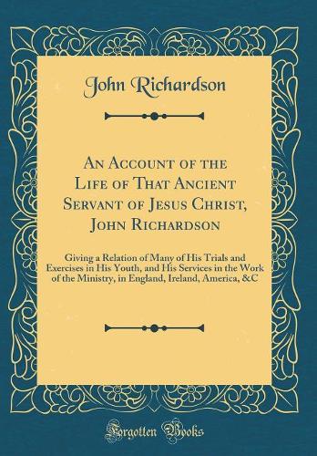 An Account of the Life of That Ancient Servant of Jesus Christ, John Richardson: Giving a Relation of Many of His Trials and Exercises in His Youth, and His Services in the Work of the Ministry, in England, Ireland, America, &C (Classic Reprint)