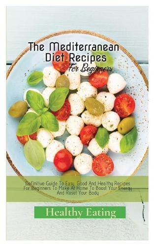 The Mediterranean Diet Recipes: A Definitive Guide To Easy, Good And Healthy Recipes For Beginners To Make At Home To Boost Your Energy And Reset Your Body