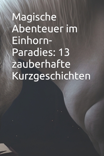 Magische Abenteuer im Einhorn-Paradies: 13 zauberhafte Kurzgeschichten