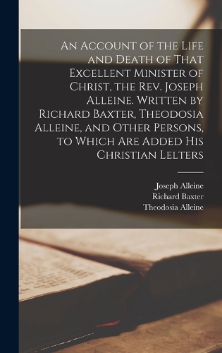An Account of the Life and Death of That Excellent Minister of Christ, the Rev. Joseph Alleine. Written by Richard Baxter, Theodosia Alleine, and Other Persons, to Which are Added his Christian Lelters