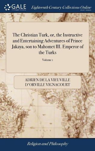 The Christian Turk, Or, the Instructive and Entertaining Adventures of Prince Jakaya, Son to Mahomet III. Emperor of the Turks: Who Lost His Succession to the Ottoman Empire of 2; Volume 1