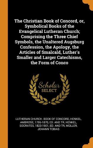The Christian Book of Concord, or, Symbolical Books of the Evangelical Lutheran Church; Comprising the Three Chief Symbols, the Unaltered Augsburg Confession, the Apology, the Articles of Smalcald, Luther's Smaller and Larger Catechisms, the Form o