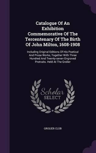 Catalogue Of An Exhibition Commemorative Of The Tercentenary Of The Birth Of John Milton, 1608-1908: Including Original Editions Of His Poetical And Prose Works, Together With Three Hundred And Twenty-seven Engraved Protraits. Held At The Grolier