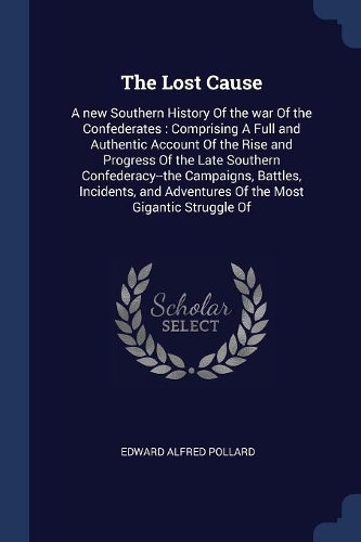 The Lost Cause: A new Southern History Of the war Of the Confederates: Comprising A Full and Authentic Account Of the Rise and Progress Of the Late Southern Confede