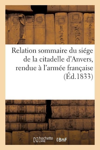 Relation Sommaire Du Siége de la Citadelle d'Anvers, Rendue À l'Armée Française, Le 23: Décembre 1832, Après Vingt-Quatre Jours de Tranchée Ouverte(Histoire)