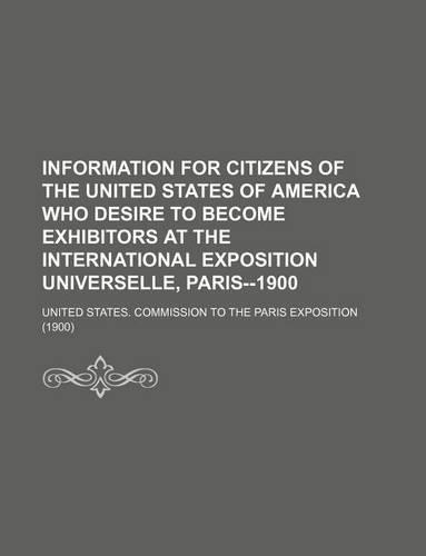 Information for Citizens of the United States of America Who Desire to Become Exhibitors at the International Exposition Universelle, Paris--1900