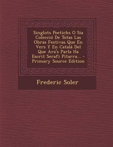 Singlots Poetichs O Sia Colecció De Totas Las Obras Festivas Que En Vers Y En Catalá Del Que Ara's Parla Ha Escrit Serafi Pitarra...: (Catalan)