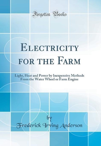 Electricity for the Farm: Light, Heat and Power by Inexpensive Methods from the Water Wheel or Farm Engine (Classic Reprint)