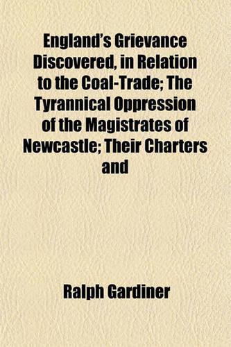 England's Grievance Discovered, in Relation to the Coal-Trade; The Tyrannical Oppression of the Magistrates of Newcastle; Their Charters and