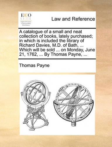 A Catalogue of a Small and Neat Collection of Books, Lately Purchased; In Which Is Included the Library of Richard Davies, M.D. of Bath, ... Which Will Be Sold ... on Monday, June 21, 1762, ... by Thomas Payne, ...