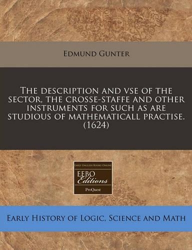 The Description and VSE of the Sector, the Crosse-Staffe and Other Instruments for Such as Are Studious of Mathematicall Practise. (1624)